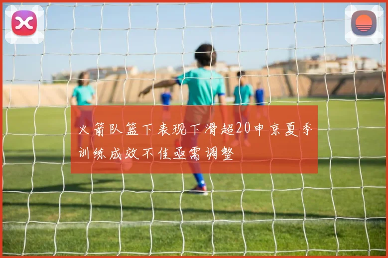 火箭队篮下表现下滑超20申京夏季训练成效不佳亟需调整