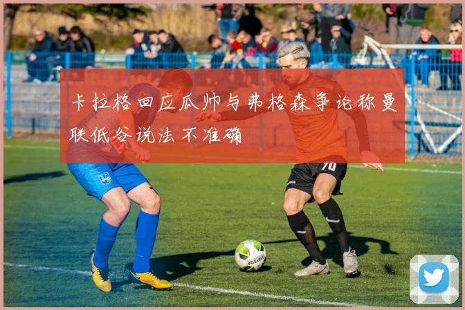 卡拉格回应瓜帅与弗格森争论称曼联低谷说法不准确