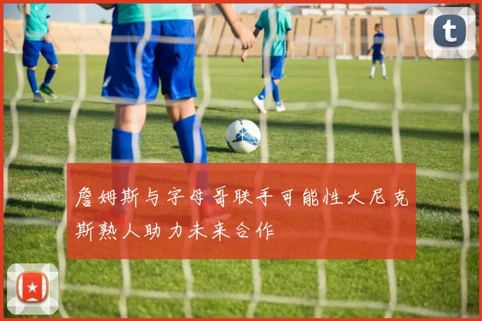 詹姆斯与字母哥联手可能性大尼克斯熟人助力未来合作