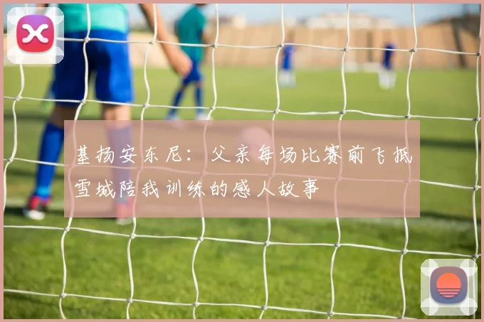 基扬安东尼：父亲每场比赛前飞抵雪城陪我训练的感人故事