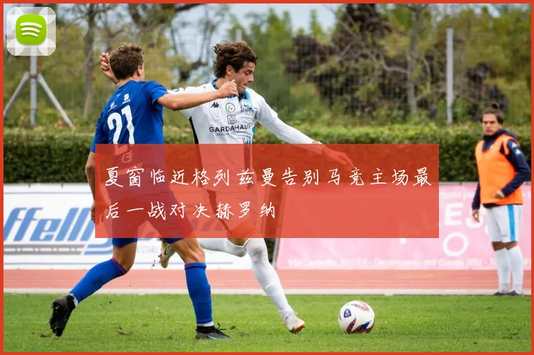 夏窗临近格列兹曼告别马竞主场最后一战对决赫罗纳