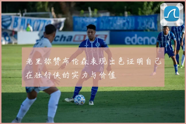 老里称赞布伦森表现出色证明自己在独行侠的实力与价值