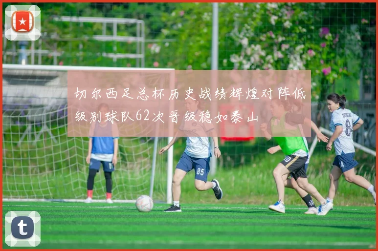 切尔西足总杯历史战绩辉煌对阵低级别球队62次晋级稳如泰山