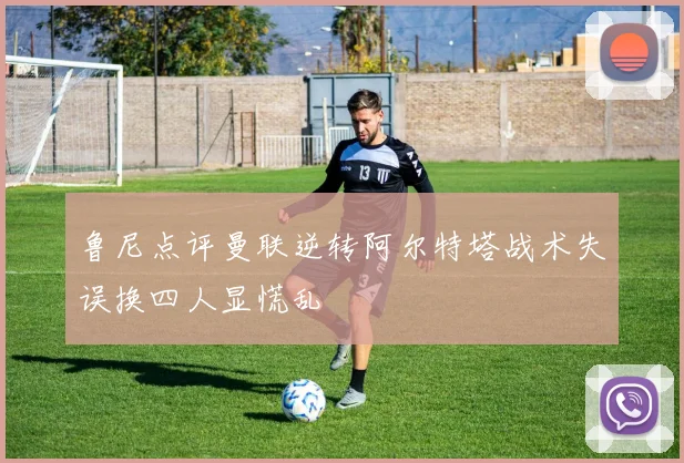 鲁尼点评曼联逆转阿尔特塔战术失误换四人显慌乱