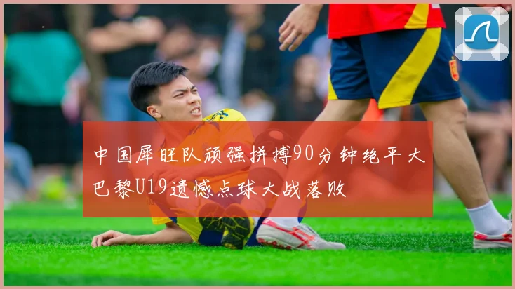 中国犀旺队顽强拼搏90分钟绝平大巴黎U19遗憾点球大战落败
