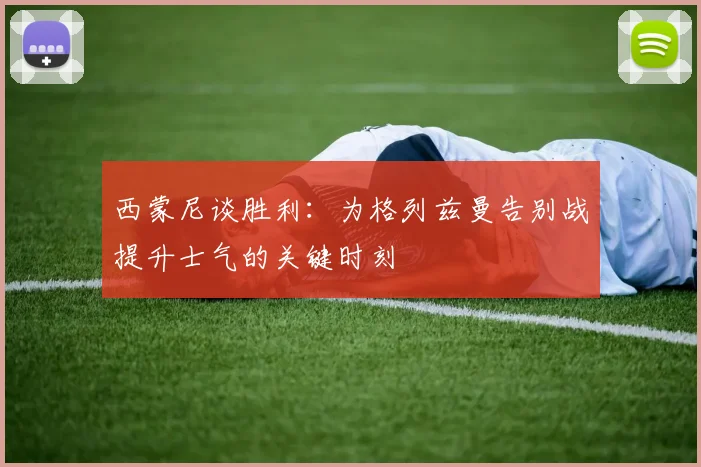 西蒙尼谈胜利：为格列兹曼告别战提升士气的关键时刻