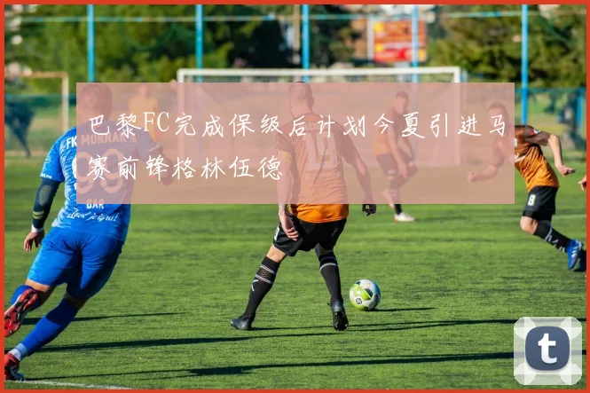 巴黎FC完成保级后计划今夏引进马赛前锋格林伍德