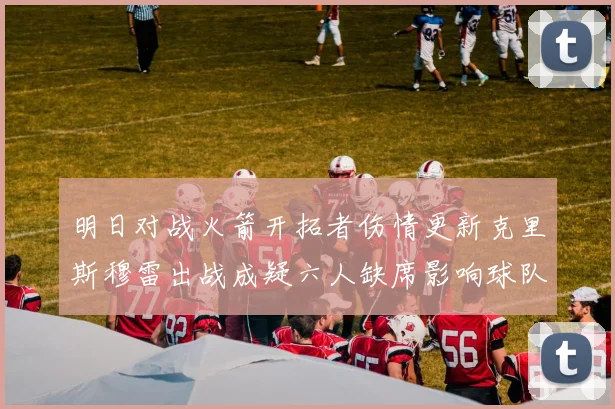 明日对战火箭开拓者伤情更新克里斯穆雷出战成疑六人缺席影响球队实力