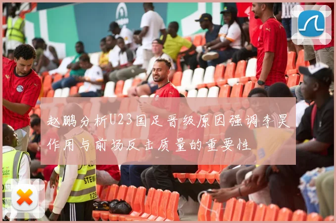 赵鹏分析U23国足晋级原因强调李昊作用与前场反击质量的重要性